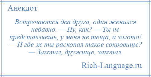 
    Встречаются два друга, один женился недавно. — Ну, как? — Ты не представляешь, у меня не теща, а золото! — И где ж ты раскопал такое сокровище? — Закопал, дружище, закопал.