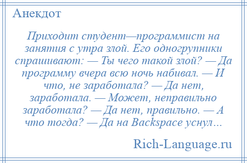 
    Приходит студент—программист на занятия с утра злой. Его одногрупники спрашивают: — Ты чего такой злой? — Да программу вчера всю ночь набивал. — И что, не заработала? — Да нет, заработала. — Может, неправильно заработала? — Да нет, правильно. — А что тогда? — Да на Backspace уснул…
