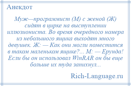 
    Муж—программист (М) с женой (Ж) сидят в цирке на выступлении иллюзиониста. Во время очередного номера из небольшого ящика выходят много девушек. Ж: — Как они могли поместится в таком маленьком ящике?... М: — Ерунда! Если бы он использовал WinRAR он бы еще больше их туда запихнул...