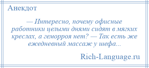 
    — Интересно, почему офисные работники целыми днями сидят в мягких креслах, а геморроя нет? — Так есть же ежедневный массаж у шефа...