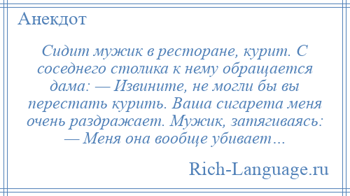 
    Сидит мужик в ресторане, курит. С соседнего столика к нему обращается дама: — Извините, не могли бы вы перестать курить. Ваша сигарета меня очень раздражает. Мужик, затягиваясь: — Меня она вообще убивает…