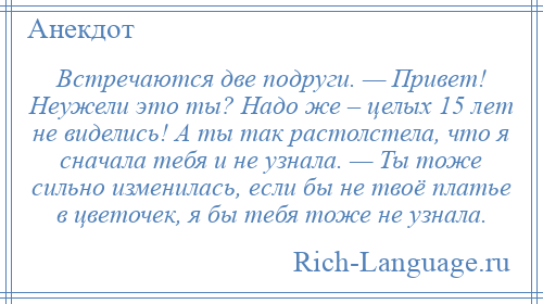 
    Встречаются две подруги. — Привет! Неужели это ты? Надо же – целых 15 лет не виделись! А ты так растолстела, что я сначала тебя и не узнала. — Ты тоже сильно изменилась, если бы не твоё платье в цветочек, я бы тебя тоже не узнала.