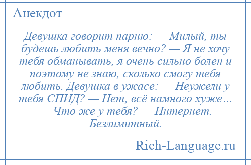 
    Девушка говорит парню: — Милый, ты будешь любить меня вечно? — Я не хочу тебя обманывать, я очень сильно болен и поэтому не знаю, сколько смогу тебя любить. Девушка в ужасе: — Неужели у тебя СПИД? — Нет, всё намного хуже… — Что же у тебя? — Интернет. Безлимитный.