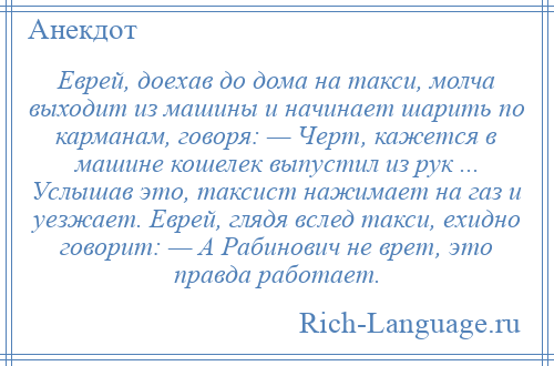 
    Еврей, доехав до дома на такси, молча выходит из машины и начинает шарить по карманам, говоря: — Черт, кажется в машине кошелек выпустил из рук ... Услышав это, таксист нажимает на газ и уезжает. Еврей, глядя вслед такси, ехидно говорит: — А Рабинович не врет, это правда работает.