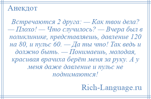 
    Встречаются 2 друга: — Как твои дела? — Плохо! — Что случилось? — Вчера был в поликлинике, представляешь, давление 120 на 80, и пульс 60. — Да ты что! Так ведь и должно быть. — Понимаешь, молодая, красивая врачиха берёт меня за руку. А у меня даже давление и пульс не поднимаются!