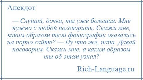 
    — Слушай, дочка, ты уже большая. Мне нужно с тобой поговорить. Скажи мне, каким образом твои фотографии оказались на порно сайте? — Ну что же, папа. Давай поговорим. Скажи мне, а каким образом ты об этом узнал?