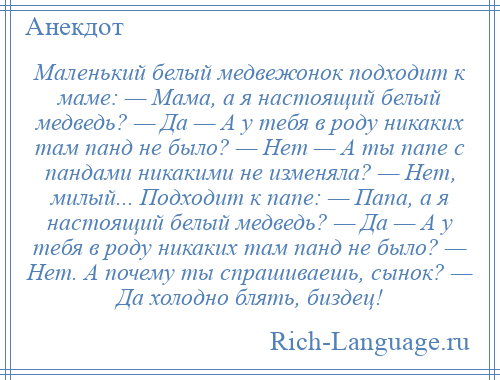 
    Маленький белый медвежонок подходит к маме: — Мама, а я настоящий белый медведь? — Да — А у тебя в роду никаких там панд не было? — Нет — А ты папе с пандами никакими не изменяла? — Нет, милый... Подходит к папе: — Папа, а я настоящий белый медведь? — Да — А у тебя в роду никаких там панд не было? — Нет. А почему ты спрашиваешь, сынок? — Да холодно блять, биздец!