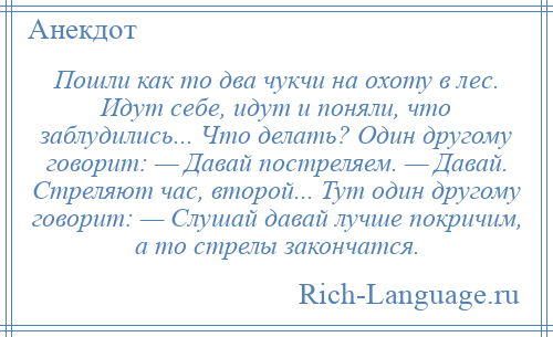 
    Пошли как то два чукчи на охоту в лес. Идут себе, идут и поняли, что заблудились... Что делать? Один другому говорит: — Давай постреляем. — Давай. Стреляют час, второй... Тут один другому говорит: — Слушай давай лучше покричим, а то стрелы закончатся.