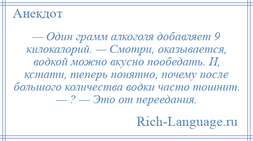 
    — Один грамм алкоголя добавляет 9 килокалорий. — Смотри, оказывается, водкой можно вкусно пообедать. И, кстати, теперь понятно, почему после большого количества водки часто тошнит. — ? — Это от переедания.