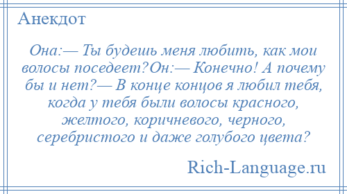 
    Она:— Ты будешь меня любить, как мои волосы поседеет?Он:— Конечно! А почему бы и нет?— В конце концов я любил тебя, когда у тебя были волосы красного, желтого, коричневого, черного, серебристого и даже голубого цвета?