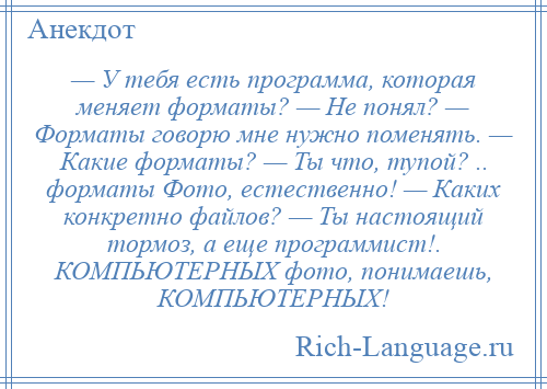 
    — У тебя есть программа, которая меняет форматы? — Не понял? — Форматы говорю мне нужно поменять. — Какие форматы? — Ты что, тупой? .. форматы Фото, естественно! — Каких конкретно файлов? — Ты настоящий тормоз, а еще программист!. КОМПЬЮТЕРНЫХ фото, понимаешь, КОМПЬЮТЕРНЫХ!