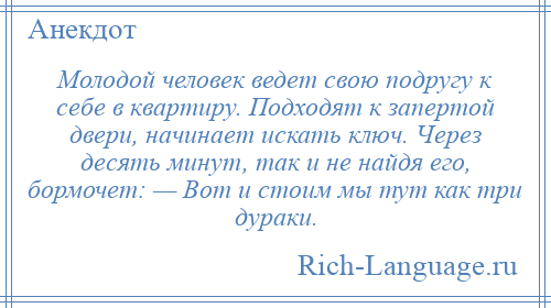 
    Молодой человек ведет свою подругу к себе в квартиру. Подходят к запертой двери, начинает искать ключ. Через десять минут, так и не найдя его, бормочет: — Вот и стоим мы тут как три дураки.