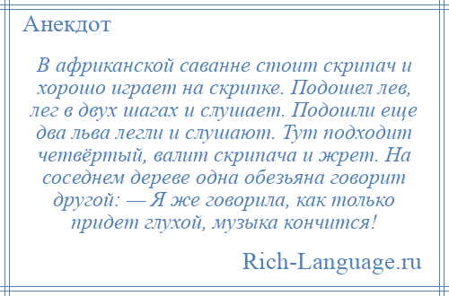 
    В африканской саванне стоит скрипач и хорошо играет на скрипке. Подошел лев, лег в двух шагах и слушает. Подошли еще два льва легли и слушают. Тут подходит четвёртый, валит скрипача и жрет. На соседнем дереве одна обезьяна говорит другой: — Я же говорила, как только придет глухой, музыка кончится!