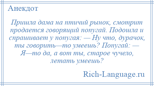 
    Пришла дама на птичий рынок, смотрит продается говорящий попугай. Подошла и спрашивает у попугая: — Ну что, дурачок, ты говорить—то умеешь? Попугай: — Я—то да, а вот ты, старое чучело, летать умеешь?
