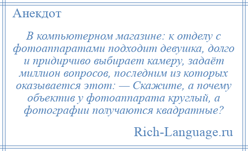 
    В компьютерном магазине: к отделу с фотоаппаратами подходит девушка, долго и придирчиво выбирает камеру, задаёт миллион вопросов, последним из которых оказывается этот: — Скажите, а почему объектив у фотоаппарата круглый, а фотографии получаются квадратные?