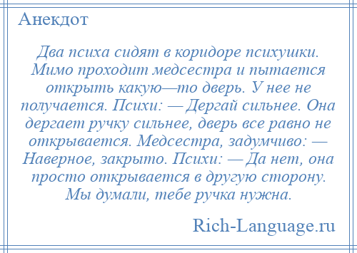 
    Два психа сидят в коридоре психушки. Мимо проходит медсестра и пытается открыть какую—то дверь. У нее не получается. Психи: — Дергай сильнее. Она дергает ручку сильнее, дверь все равно не открывается. Медсестра, задумчиво: — Наверное, закрыто. Психи: — Да нет, она просто открывается в другую сторону. Мы думали, тебе ручка нужна.