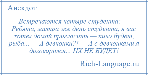 
    Встречаются четыре студента: — Ребята, завтра же день студента, я вас хотел домой пригласить — пиво будет, рыба... — А девчонки?! — А с девчонками я договорился... ИХ НЕ БУДЕТ!
