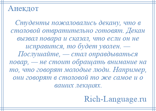 
    Студенты пожаловались декану, что в столовой отвратительно готовят. Декан вызвал повара и сказал, что если он не исправится, то будет уволен. — Послушайте, — стал оправдываться повар, — не стоит обращать внимание на то, что говорят молодые люди. Например, они говорят в столовой то же самое и о ваших лекциях.