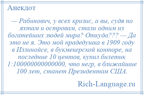 
    — Рабинович, у всех кризис, а вы, судя по яхтам и островам, стали одним из богатейших людей мира? Откуда??? — Да это не я. Это мой прадедушка в 1909 году в Иллинойсе, в букмекерской конторе, на последние 10 центов, купил билетик 1:100000000000000, что негр, в ближайшие 100 лет, станет Президентом США.