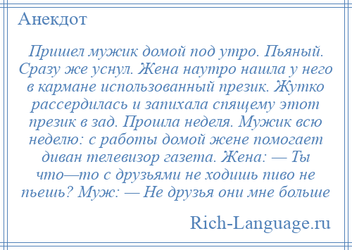 
    Пришел мужик домой под утро. Пьяный. Сразу же уснул. Жена наутро нашла у него в кармане использованный презик. Жутко рассердилась и запихала спящему этот презик в зад. Прошла неделя. Мужик всю неделю: с работы домой жене помогает диван телевизор газета. Жена: — Ты что—то с друзьями не ходишь пиво не пьешь? Муж: — Не друзья они мне больше