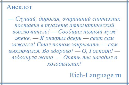 
    — Слушай, дорогая, вчерашний сантехник поставил в туалете автоматический выключатель! — Сообщил пьяный муж жене. — Я открыл дверь — свет сам зажегся! Стал потом закрывать — сам выключился. Во здорово! — О, Господи! — вздохнула жена. — Опять ты нагадил в холодильник!