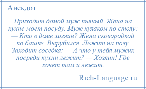 
    Приходит домой муж пьяный. Жена на кухне моет посуду. Муж кулаком по столу: — Кто в доме хозяин? Жена сковородкой по башке. Вырубился. Лежит на полу. Заходит соседка: — А что у тебя мужик посреди кухни лежит? — Хозяин! Где хочет там и лежит.