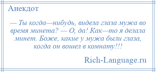
    — Ты когда—нибудь, видела глаза мужа во время минета? — О, да! Как—то я делала минет. Боже, какие у мужа были глаза, когда он вошел в комнату!!!