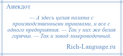 
    — А здесь целая палата с производственными травмами, и все с одного предприятия. — Так у них же белая горячка. — Так и завод ликероводочный.