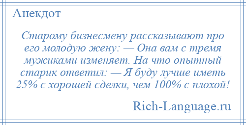 
    Старому бизнесмену рассказывают про его молодую жену: — Она вам с тремя мужиками изменяет. На что опытный старик ответил: — Я буду лучше иметь 25% с хорошей сделки, чем 100% с плохой!