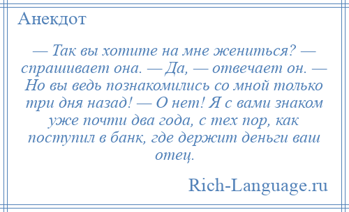 
    — Так вы хотите на мне жениться? — спрашивает она. — Да, — отвечает он. — Но вы ведь познакомились со мной только три дня назад! — О нет! Я с вами знаком уже почти два года, с тех пор, как поступил в банк, где держит деньги ваш отец.