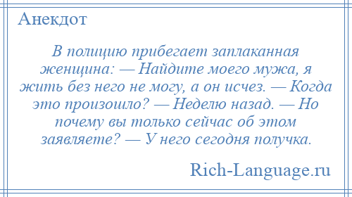 
    В полицию прибегает заплаканная женщина: — Найдите моего мужа, я жить без него не могу, а он исчез. — Когда это произошло? — Неделю назад. — Но почему вы только сейчас об этом заявляете? — У него сегодня получка.
