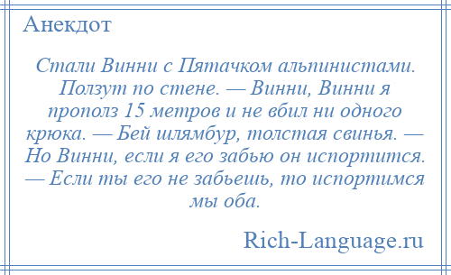 
    Стали Винни с Пятачком альпинистами. Ползут по стене. — Винни, Винни я прополз 15 метров и не вбил ни одного крюка. — Бей шлямбур, толстая свинья. — Но Винни, если я его забью он испортится. — Если ты его не забьешь, то испортимся мы оба.