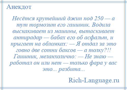 
    Несётся крутейший джип под 250 — а тут тормозит его гаишник. Водила выскакивает из машины, вытаскивает антирадар — бабах его об асфальт, и прыгает на обломках: — Я отдал за это говно две сотни баксов — а толку?!! Гаишник, меланхолично: — Не знаю — работал он или нет — только фара у вас это... разбита...