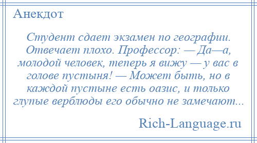 
    Студент сдает экзамен по географии. Отвечает плохо. Профессор: — Да—а, молодой человек, теперь я вижу — у вас в голове пустыня! — Может быть, но в каждой пустыне есть оазис, и только глупые верблюды его обычно не замечают...