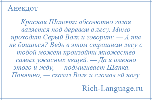 
    Красная Шапочка абсолютно голая валяется под деревом в лесу. Мимо проходит Серый Волк и говорит: — А ты не боишься? Ведь в этом страшном лесу с тобой может произойти множество самых ужасных вещей. — Да я именно этого и жду, — подмигивает Шапка. — Понятно, — сказал Волк и сломал ей ногу.