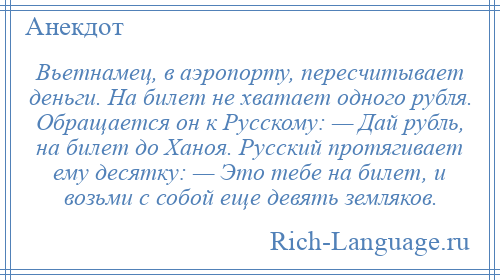 
    Вьетнамец, в аэропорту, пересчитывает деньги. На билет не хватает одного рубля. Обращается он к Русскому: — Дай рубль, на билет до Ханоя. Русский протягивает ему десятку: — Это тебе на билет, и возьми с собой еще девять земляков.