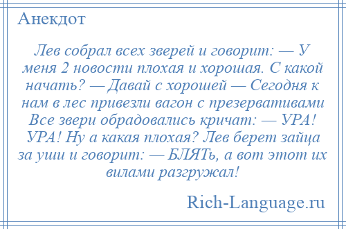 
    Лев собрал всех зверей и говорит: — У меня 2 новости плохая и хорошая. С какой начать? — Давай с хорошей — Сегодня к нам в лес привезли вагон с презервативами Все звери обрадовались кричат: — УРА! УРА! Ну а какая плохая? Лев берет зайца за уши и говорит: — БЛЯТь, а вот этот их вилами разгружал!