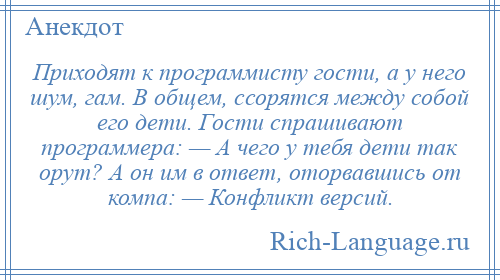 
    Приходят к программисту гости, а у него шум, гам. В общем, ссорятся между собой его дети. Гости спрашивают программера: — А чего у тебя дети так орут? А он им в ответ, оторвавшись от компа: — Конфликт версий.