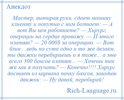 
    Мастер, вытирая руки, сдает машину клиенту и попутно с ним болтает: — А вот Вы кем работаете? — Хирург, операции на сердце провожу. — И много платят? — 20 000$ за операцию. — Вот блин... ведь по сути одно и то же делаем, ты движки перебираешь и я тоже... а мне всего 300 баксов платят... — Хочешь так же как я получать? — Конечно!!!! Хирург достает из кармана пачку баксов, заводит движок: — Ну давай, перебирай!