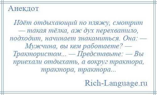 
    Идёт отдыхающий по пляжу, смотрит — такая тёлка, аж дух перехватило, подходит, начинает знакомиться. Она: — Мужчина, вы кем работаете? — Трактористом... — Представьте: — Вы приехали отдыхать, а вокруг трактора, трактора, трактора...