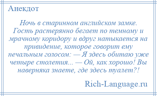 
    Ночь в старинном английском замке. Гость растерянно бегает по темному и мрачному коридору и вдруг натыкается на привидение, которое говорит ему печальным голосом: — Я здесь обитаю уже четыре столетия... — Ой, как хорошо! Вы наверняка знаете, где здесь туалет?!