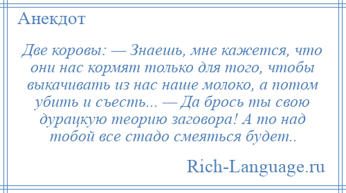 
    Две коровы: — Знаешь, мне кажется, что они нас кормят только для того, чтобы выкачивать из нас наше молоко, а потом убить и съесть... — Да брось ты свою дурацкую теорию заговора! А то над тобой все стадо смеяться будет..