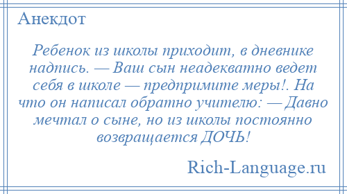 
    Ребенок из школы приходит, в дневнике надпись. — Ваш сын неадекватно ведет себя в школе — предпримите меры!. На что он написал обратно учителю: — Давно мечтал о сыне, но из школы постоянно возвращается ДОЧЬ!