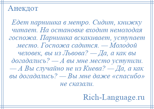 
    Едет парнишка в метро. Сидит, книжку читает. На остановке входит немолодая госпожа. Парнишка вскакивает, уступает место. Госпожа садится. — Молодой человек, вы из Львова? — Да, а как вы догадались? — А вы мне место уступили. — А Вы случайно не из Киева? — Да, а как вы догадались? — Вы мне даже «спасибо» не сказали.