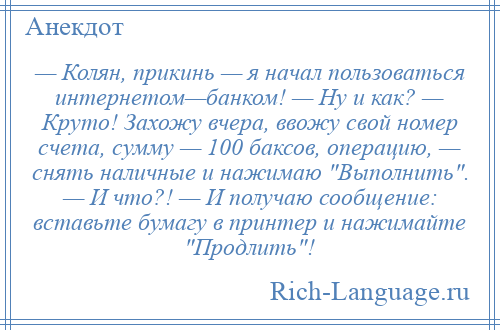 
    — Колян, прикинь — я начал пользоваться интернетом—банком! — Ну и как? — Круто! Захожу вчера, ввожу свой номер счета, сумму — 100 баксов, операцию, — снять наличные и нажимаю Выполнить . — И что?! — И получаю сообщение: вставьте бумагу в принтер и нажимайте Продлить !