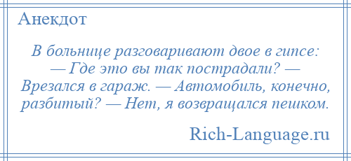 
    В больнице разговаривают двое в гипсе: — Где это вы так пострадали? — Врезался в гараж. — Автомобиль, конечно, разбитый? — Нет, я возвращался пешком.