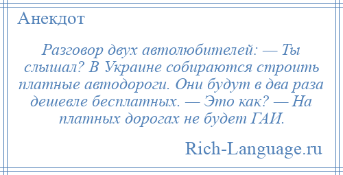 
    Разговор двух автолюбителей: — Ты слышал? В Украине собираются строить платные автодороги. Они будут в два раза дешевле бесплатных. — Это как? — На платных дорогах не будет ГАИ.