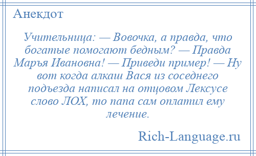
    Учительница: — Вовочка, а правда, что богатые помогают бедным? — Правда Маръя Ивановна! — Приведи пример! — Ну вот когда алкаш Вася из соседнего подъезда написал на отцовом Лексусе слово ЛОХ, то папа сам оплатил ему лечение.