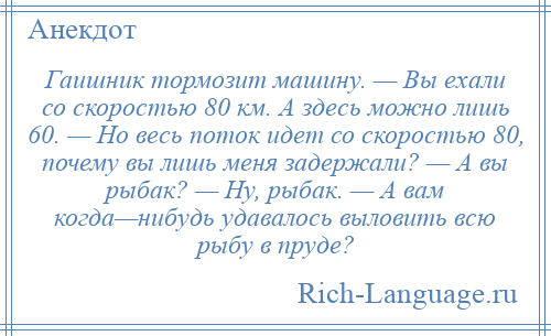 
    Гаишник тормозит машину. — Вы ехали со скоростью 80 км. А здесь можно лишь 60. — Но весь поток идет со скоростью 80, почему вы лишь меня задержали? — А вы рыбак? — Ну, рыбак. — А вам когда—нибудь удавалось выловить всю рыбу в пруде?