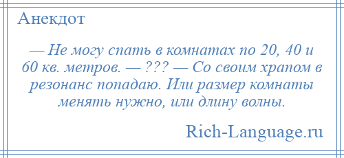 
    — Не могу спать в комнатах по 20, 40 и 60 кв. метров. — ??? — Со своим храпом в резонанс попадаю. Или размер комнаты менять нужно, или длину волны.